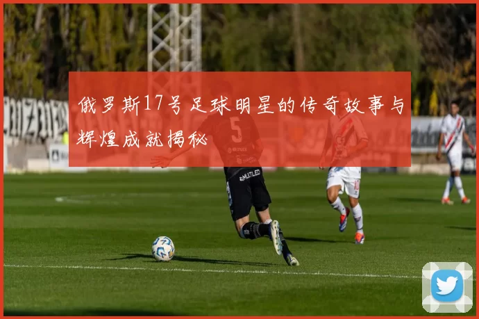 俄罗斯17号足球明星的传奇故事与辉煌成就揭秘