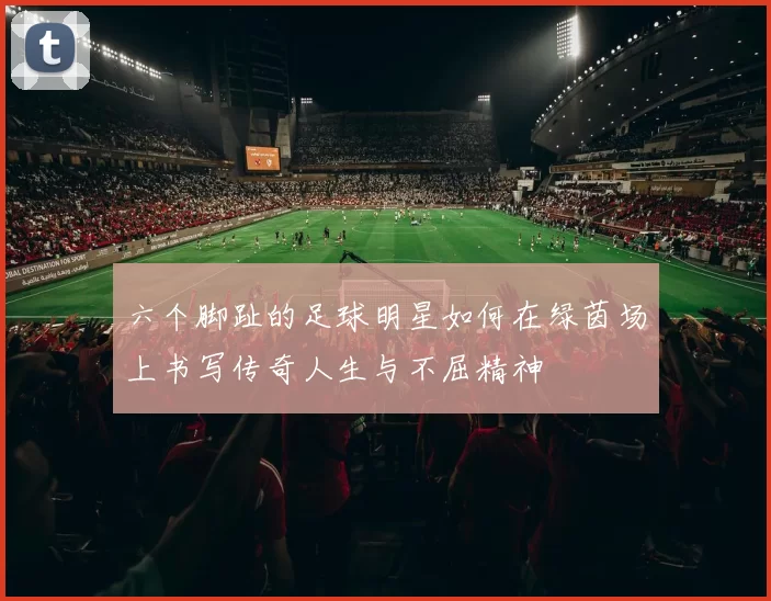 六个脚趾的足球明星如何在绿茵场上书写传奇人生与不屈精神