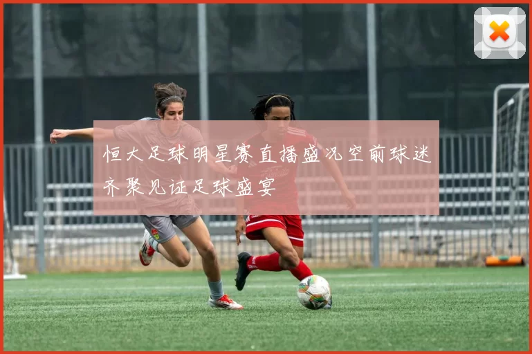 恒大足球明星赛直播盛况空前球迷齐聚见证足球盛宴