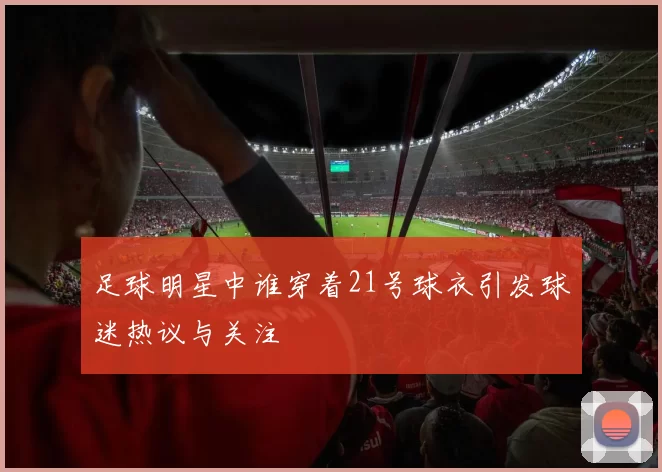足球明星中谁穿着21号球衣引发球迷热议与关注
