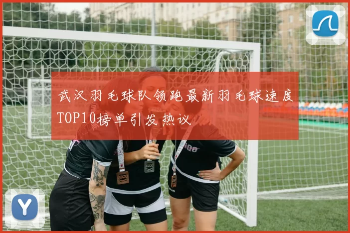 武汉羽毛球队领跑最新羽毛球速度TOP10榜单引发热议