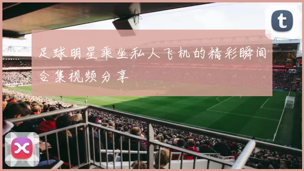 足球明星乘坐私人飞机的精彩瞬间合集视频分享