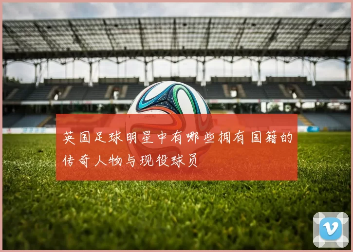 英国足球明星中有哪些拥有国籍的传奇人物与现役球员
