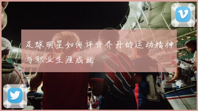 足球明星如何评价乔丹的运动精神与职业生涯成就