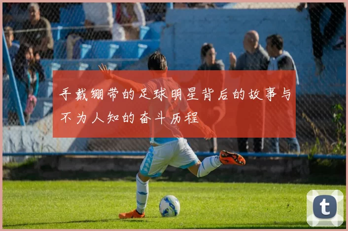 手戴绷带的足球明星背后的故事与不为人知的奋斗历程