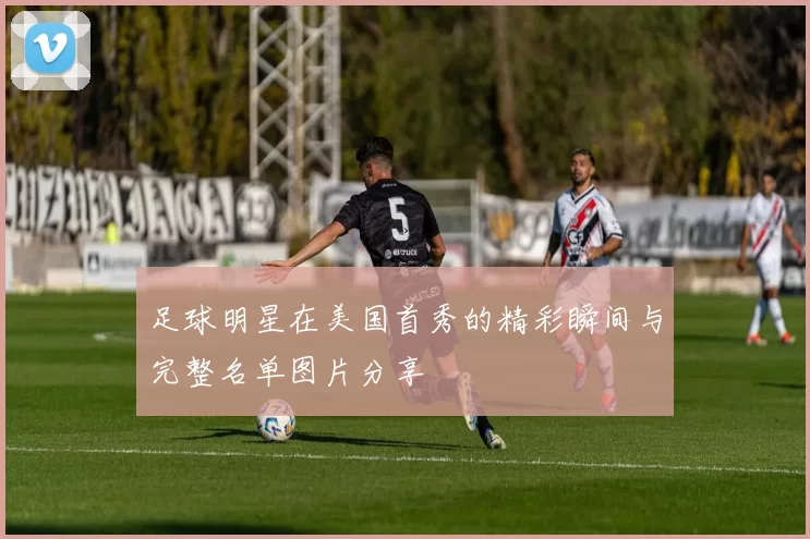 足球明星在美国首秀的精彩瞬间与完整名单图片分享