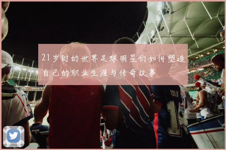 21岁时的世界足球明星们如何塑造自己的职业生涯与传奇故事