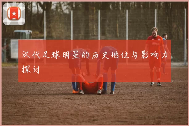 汉代足球明星的历史地位与影响力探讨