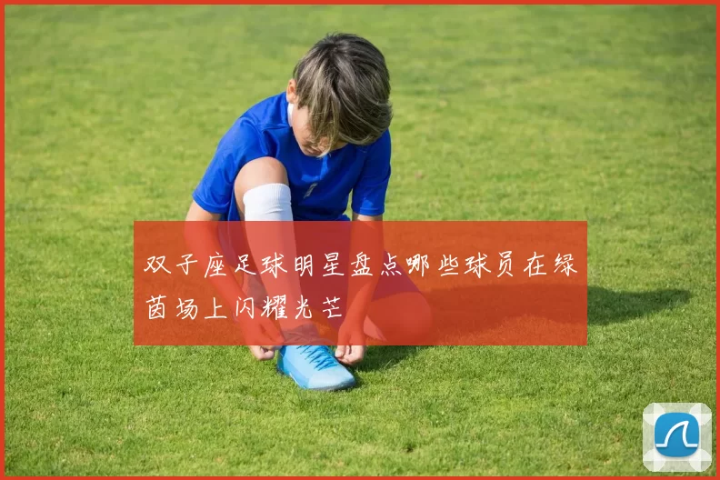 双子座足球明星盘点哪些球员在绿茵场上闪耀光芒
