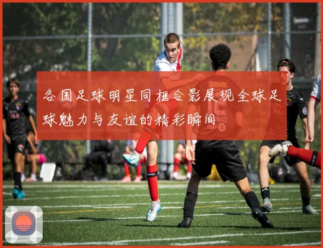 各国足球明星同框合影展现全球足球魅力与友谊的精彩瞬间