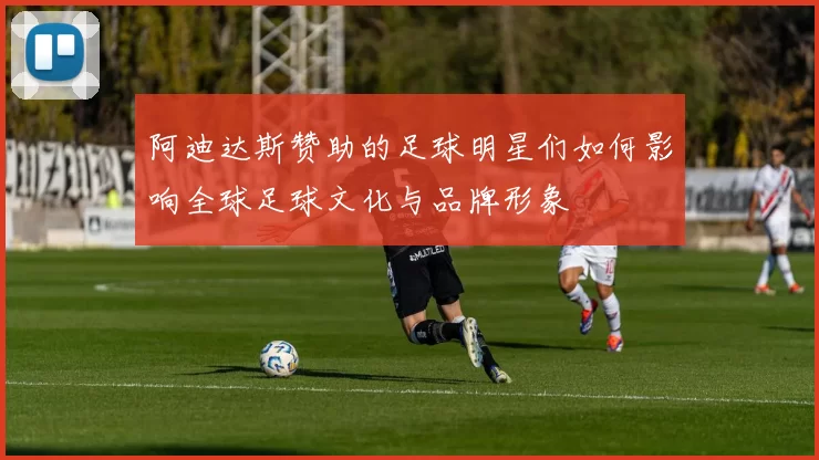阿迪达斯赞助的足球明星们如何影响全球足球文化与品牌形象