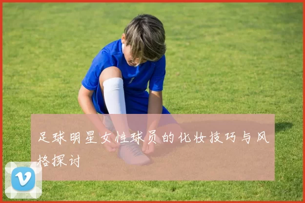 足球明星女性球员的化妆技巧与风格探讨