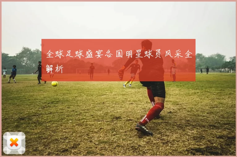 全球足球盛宴各国明星球员风采全解析