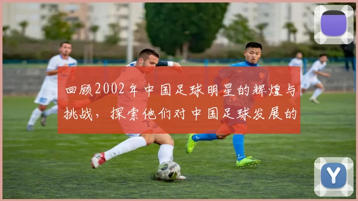 回顾2002年中国足球明星的辉煌与挑战，探索他们对中国足球发展的影响与贡献