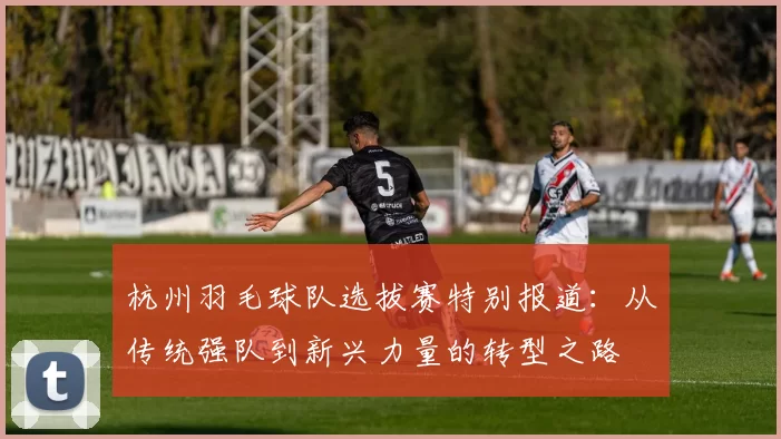杭州羽毛球队选拔赛特别报道：从传统强队到新兴力量的转型之路