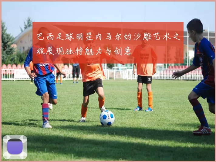 巴西足球明星内马尔的沙雕艺术之旅展现独特魅力与创意